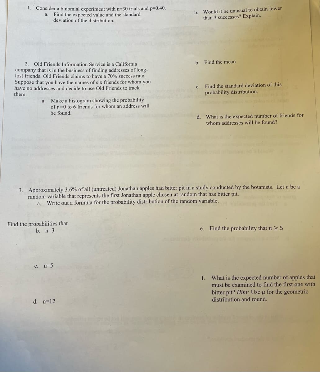 1. Consider a binomial experiment with n=30 trials and p=0.40.
Find the expected value and the standard
deviation of the distribution.
a.
b. Would it be unusual to obtain fewer
than 3 successes? Explain.
2. Old Friends Information Service is a California
company that is in the business of finding addresses of long-
lost friends. Old Friends claims to have a 70% success rate.
Suppose that you have the names of six friends for whom you
have no addresses and decide to use Old Friends to track
them.
a.
Make a histogram showing the probability
of r=0 to 6 friends for whom an address will
be found.
b. Find the mean
c. Find the standard deviation of this
probability distribution.
d. What is the expected number of friends for
whom addresses will be found?
3. Approximately 3.6% of all (untreated) Jonathan apples had bitter pit in a study conducted by the botanists. Let n be a
random variable that represents the first Jonathan apple chosen at random that has bitter pit.
a. Write out a formula for the probability distribution of the random variable.
Find the probabilities that
b. n=3
e. Find the probability that n ≥ 5
c. n=5
d. n=12
f. What is the expected number of apples that
must be examined to find the first one with
bitter pit? Hint: Use u for the geometric
distribution and round.