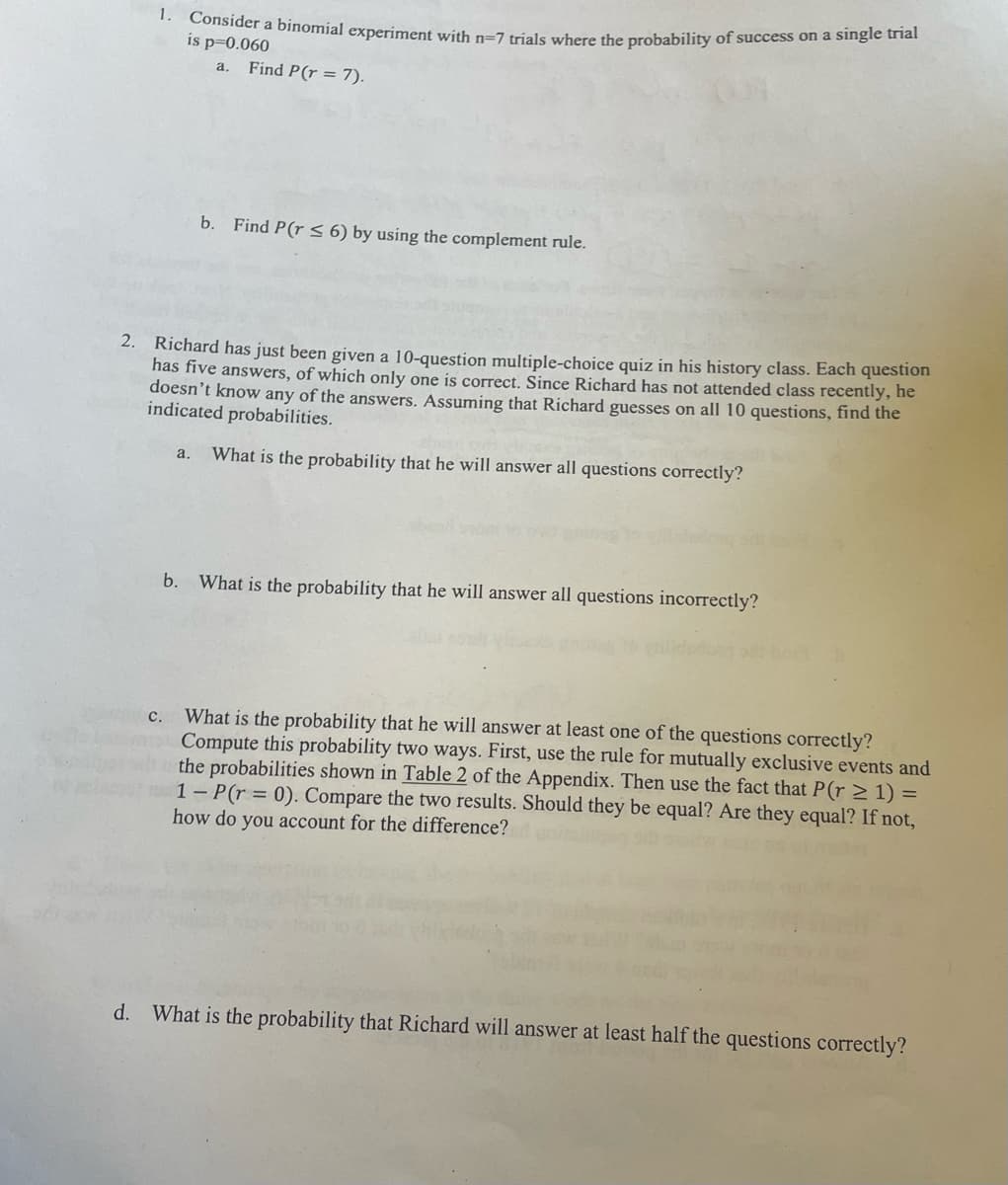 1. Consider a binomial experiment with n-7 trials where the probability of success on a single trial
is p=0.060
a. Find P(r = 7).
b. Find P(r ≤ 6) by using the complement rule.
2. Richard has just been given a 10-question multiple-choice quiz in his history class. Each question
has five answers, of which only one is correct. Since Richard has not attended class recently, he
doesn't know any of the answers. Assuming that Richard guesses on all 10 questions, find the
indicated probabilities.
a.
What is the probability that he will answer all questions correctly?
What is the probability that he will answer all questions incorrectly?
c. What is the probability that he will answer at least one of the questions correctly?
Compute this probability two ways. First, use the rule for mutually exclusive events and
the probabilities shown in Table 2 of the Appendix. Then use the fact that P(r ≥ 1) =
1-P(r = 0). Compare the two results. Should they be equal? Are they equal? If not,
how do you account for the difference?
d. What is the probability that Richard will answer at least half the questions correctly?