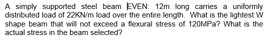 A simply supported steel beam EVEN: 12m long carries a uniformly
distributed load of 22KN/m load over the entire length. What is the lightest W
shape beam that will not exceed a flexural stress of 120MPa? What is the
actual stress in the beam selected?