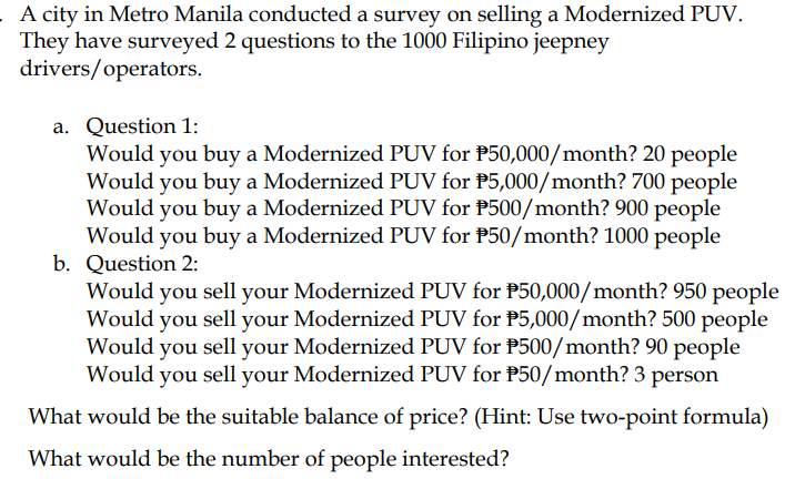 A city in Metro Manila conducted a survey on selling a Modernized PUV.
They have surveyed 2 questions to the 1000 Filipino jeepney
drivers/operators.
a. Question 1:
Would you buy a Modernized PUV for P50,000/month? 20 people
Would you buy a Modernized PUV for P5,000/month? 700 people
Would you buy a Modernized PUV for P500/month? 900 people
Would you buy a Modernized PUV for P50/month? 1000 people
b. Question 2:
Would you sell your Modernized PUV for P50,000/month? 950 people
Would you sell your Modernized PUV for P5,000/month? 500 people
Would you sell your Modernized PUV for P500/month? 90 people
Would you sell your Modernized PUV for P50/month? 3 person
What would be the suitable balance of price? (Hint: Use two-point formula)
What would be the number of people interested?
