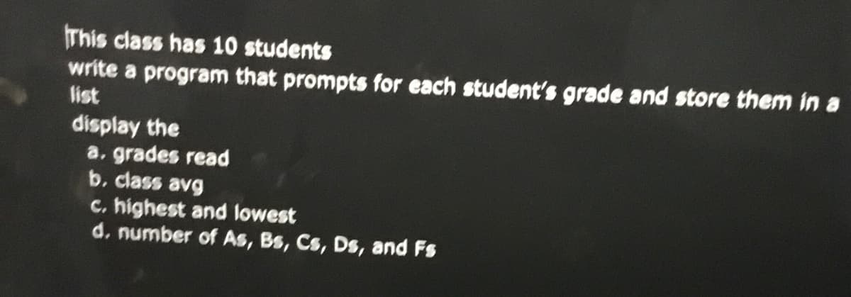 This class has 10 students
write a program that prompts for each student's grade and store them in a
list
display the
a, grades read
b. class avg
c. highest and lowest
d. number of As, Bs, Cs, Ds, and Fs
