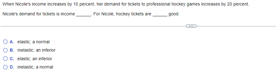 When Nicole's income increases by 10 percent, her demand for tickets to professional hockey games increases by 20 percent.
Nicole's demand for tickets is income
For Nicole, hockey tickets are
good.
A. elastic; a normal
B. inelastic; an inferior
C. elastic; an inferior
D. inelastic; a normal