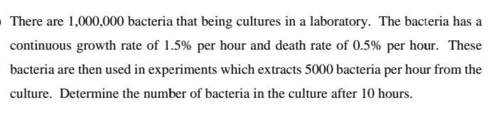 There are 1,000,000 bacteria that being cultures in a laboratory. The bacteria has a
continuous growth rate of 1.5% per hour and death rate of 0.5% per hour. These
bacteria are then used in experiments which extracts 5000 bacteria per hour from the
culture. Determine the number of bacteria in the culture after 10 hours.