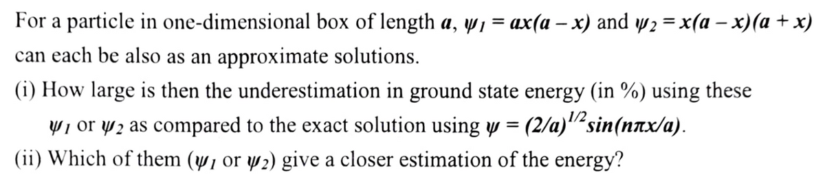 For a particle in one-dimensional box of length a, w, = ax(a – x) and w2 = x(a – x)(a + x)
can each be also as an approximate solutions.
(i) How large is then the underestimation in ground state energy (in %) using these
1/2
W1 or wz as compared to the exact solution using w = (2/a)""sin(nnx/a).
(ii) Which of them (w, or w2) give a closer estimation of the energy?
