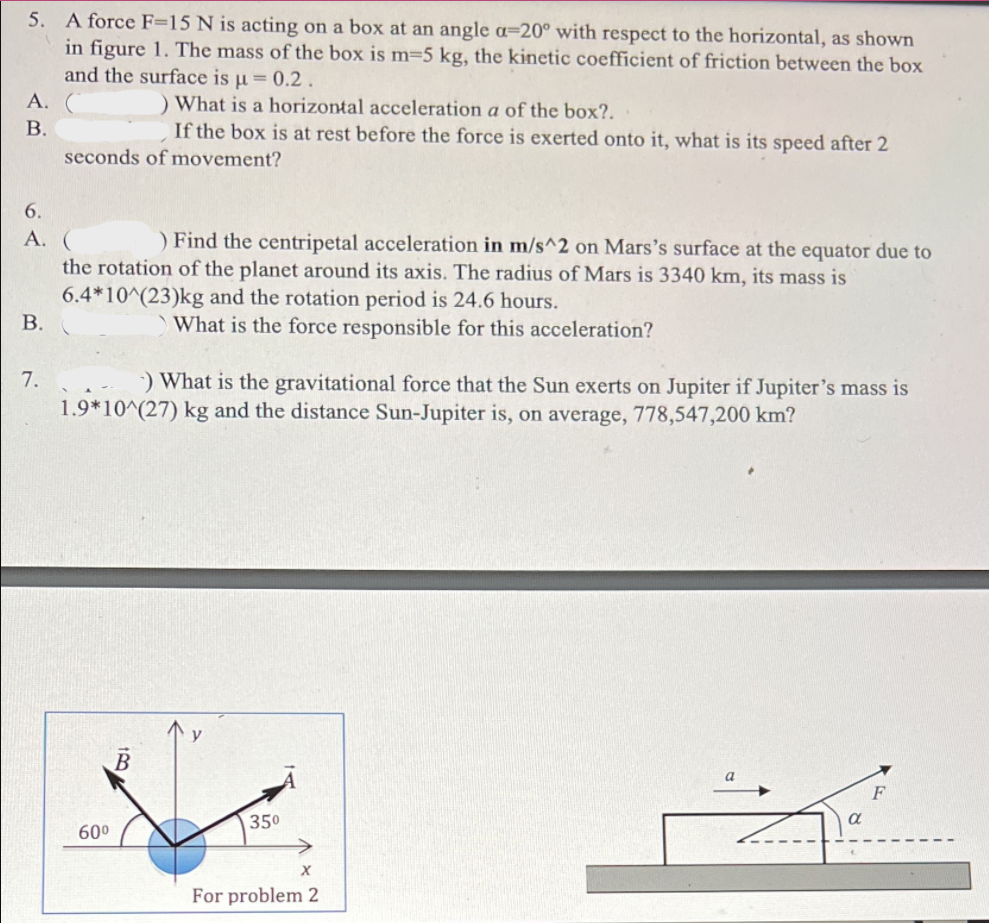 5. A force F=15 N is acting on a box at an angle a=20° with respect to the horizontal, as shown
in figure 1. The mass of the box is m=5 kg, the kinetic coefficient of friction between the box
and the surface is u= 0.2.
А.
) What is a horizontal acceleration a of the box?.
If the box is at rest before the force is exerted onto it, what is its speed after 2
В.
seconds of movement?
6.
А. (
) Find the centripetal acceleration in m/s^2 on Mars's surface at the equator due to
the rotation of the planet around its axis. The radius of Mars is 3340 km, its mass is
6.4*10^(23)kg and the rotation period is 24.6 hours.
В.
What is the force responsible for this acceleration?
7.
) What is the gravitational force that the Sun exerts on Jupiter if Jupiter's mass is
1.9*10^(27) kg and the distance Sun-Jupiter is, on average, 778,547,200 km?
y
350
600
For problem 2
