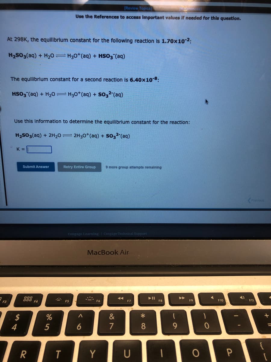 At 298K, the equilibrium constant for the following reaction is 1.70x10-²:
H₂SO3(aq) + H₂0 H30+ (aq) + HSO3(aq)
F3
The equilibrium constant for a second reaction is 6.40x10-8:
HSO3(aq) + H₂0 H30+ (aq) + SO3² (aq)
Use this information to determine the equilibrium constant for the reaction:
H₂SO3(aq) + 2H₂02H30+ (aq) + SO3² (aq)
K =
$
4
Submit Answer
000
000 F4
R
%
[Review Topics]
[References]
Use the References to access important values if needed for this question.
5
T
Retry Entire Group 9 more group attempts remaining
Cengage Learning Cengage Technical Support
FS
<6
MacBook Air
&
7
◄◄◄
F7
Y U
* 0
►||
F8
(
9
F9
-0
4
F10
ОР
4)
Previous
F11
+
=