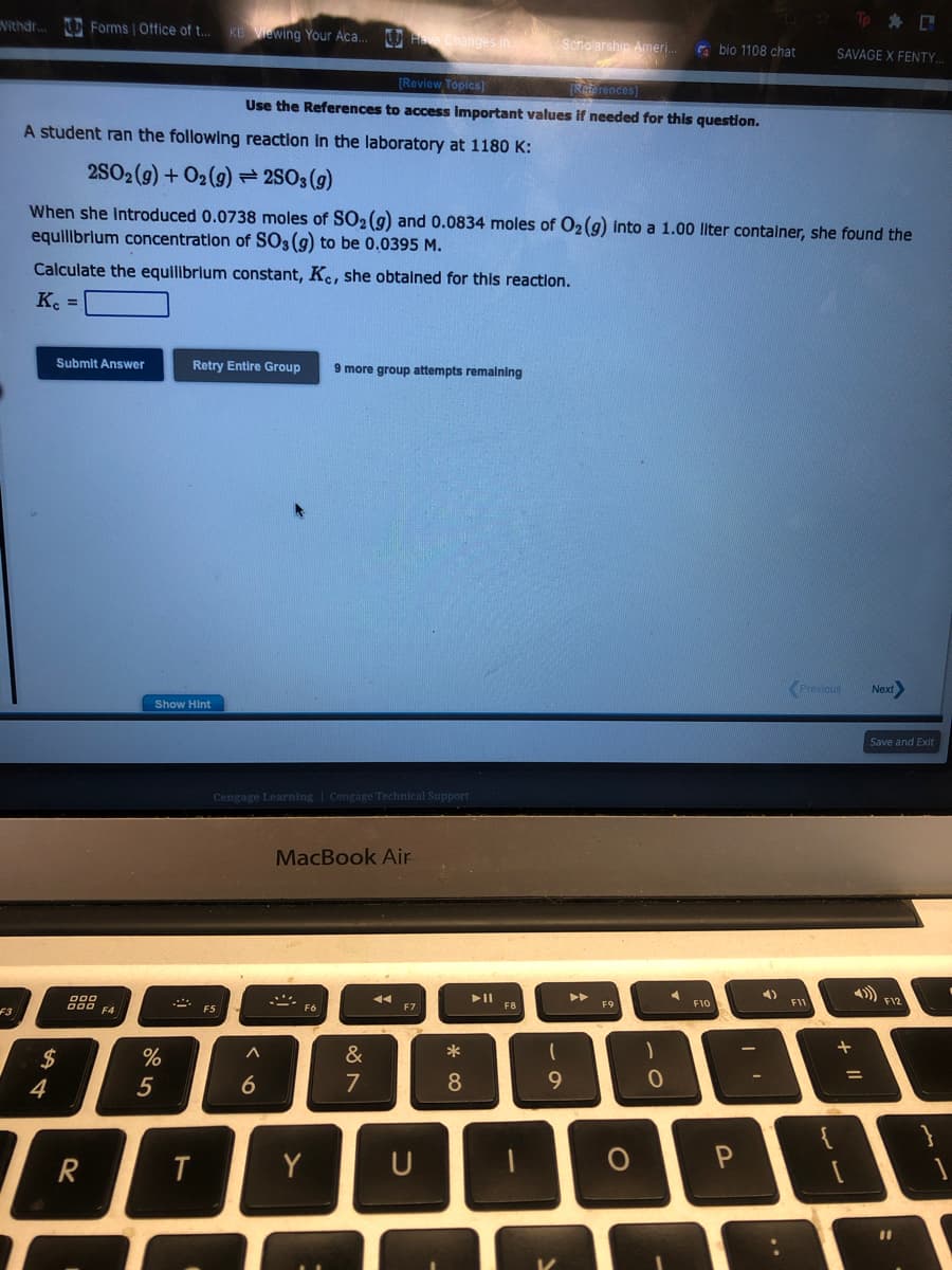 Vithdr... Forms | Office of t...
Forms | Office
of t...
F3
14
Submit Answer
$
000
DOD F4
R
A student ran the following reaction in the laboratory at 1180 K:
2SO2(g) + O2(g) = 2SO3(g)
When she introduced 0.0738 moles of SO₂ (g) and 0.0834 moles of O₂(g) into a 1.00 liter container, she found the
equilibrium concentration of SO3 (g) to be 0.0395 M.
Calculate the equilibrium constant, Ke, she obtained for this reaction.
Kc =
Show Hint
%
5
A
KB Viewing Your
KB Viewing
T
Retry Entire Group 9 more group attempts remaining
F5
Your Aca...
[Review Topics]
[References)
Use the References to access important values if needed for this question.
Cengage Learning Cengage Technical Support
A
Aca... Have Changes in.
6
MacBook Air
F6
Y
&
7
44
F7
U
T
8
O
Scholarship Ameri... bio 1108 chat
► 11
F8
(
9
►►
F9
O
)
0
4
F10
4)
2
P
Tp @
SAVAGE X FENTY.
Previous Next>
F11
+
=
Save and Exit
F12
}