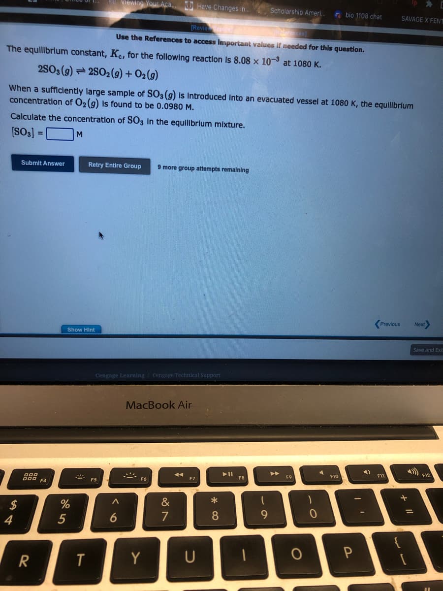 $
4
Submit Answer
000
DOD F4
The equilibrium constant, Kc, for the following reaction is 8.08 x 10-³ at 1080 K.
2SO3 (9)2SO2(g) + O2(g)
When a sufficiently large sample of SO3 (g) is introduced into an evacuated vessel at 1080 K, the equilibrium
concentration of O2 (g) is found to be 0.0980 M.
Calculate the concentration of SO3 in the equilibrium mixture.
[SO3] =
M
R
%
5
Show Hint
A
T
Retry Entire Group 9 more group attempts remaining
Viewing Your Aca...Have Changes in...
F5
[Review Topics
Ravences]
Use the References to access Important values if needed for this question.
Cengage Learning Cengage Technical Support
^
6
MacBook Air
..
F6
Y
&
7
11
F7
U
*
8
► 11
F8
Scholarship Ameri...
(
9
F9
O
1
bio 1108 chat
0
F10
-
P
4)
SAVAGE X FENT
Previous Next>
F11
+
Save and Exit
=
F12