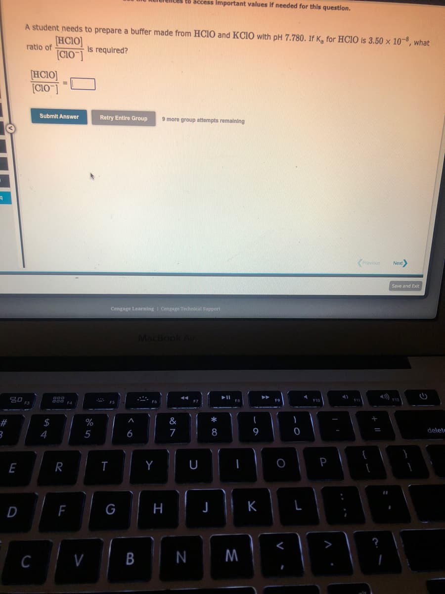 19
#
3
20
E
D
A student needs to prepare a buffer made from HCIO and KCIO with pH 7.780. If K, for HCIO is 3.50 x 10-8, what
[HCIO]
ratio of
is required?
[CIO-]
F3
[HCIO]
[C10-]
C
Submit Answer
$
=
4
DOO
R
F4
F
%
5
V
Retry Entire Group 9 more group attempts remaining
S
F5
T
Cengage Learning | Cengage Technical Support
G
6
B
to access important values if needed for this question.
MacBook Air
Y
H
&
7
F7
U
*
8
► 11
FB
I
N M
I
9
K
P
F9
O
<
-0
L
d
F10
P
A
4)
F11
Previous Next>
+ 11
=
Save and Exit
F12
13
delete