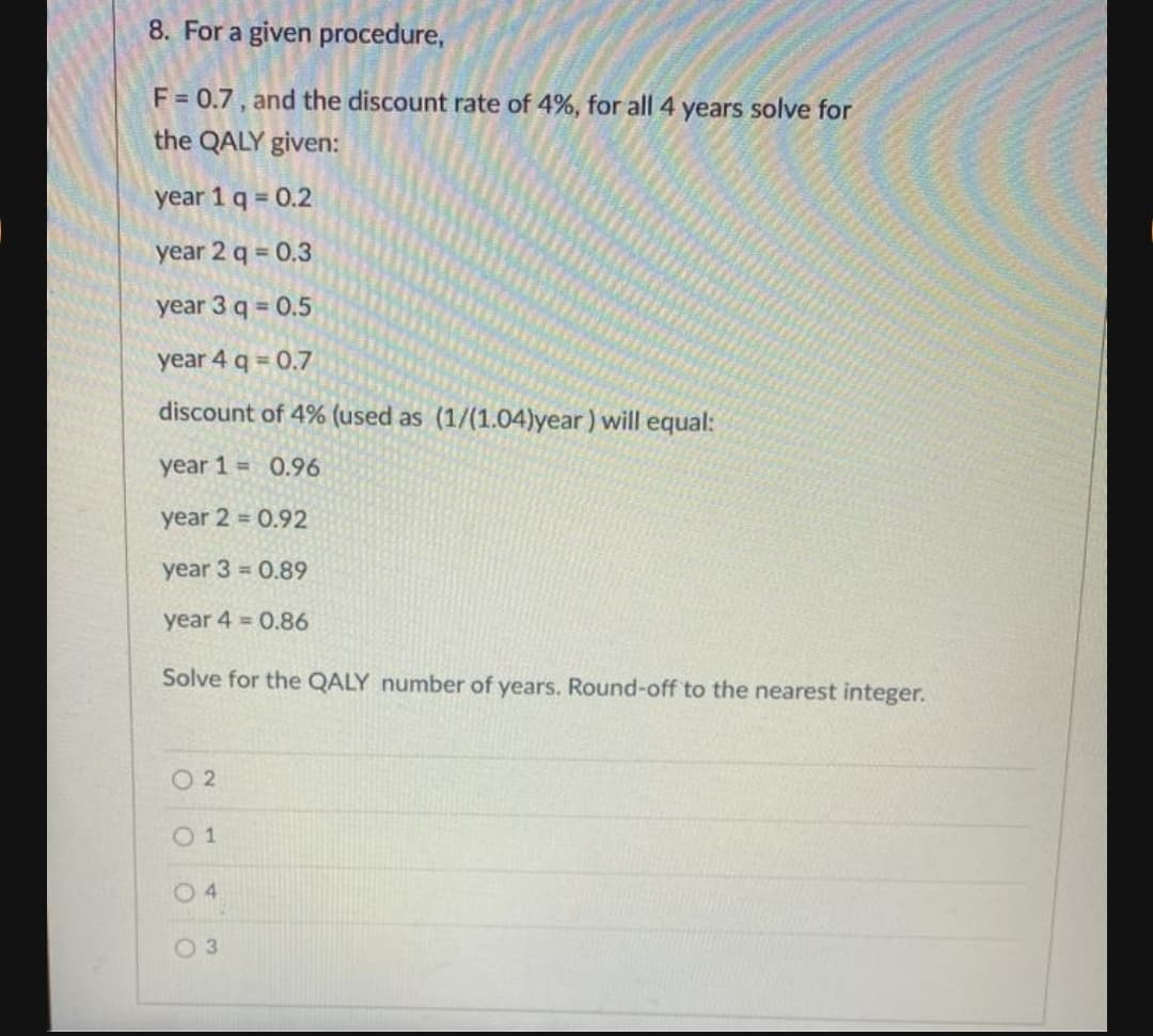 8. For a given procedure,
F = 0.7, and the discount rate of 4%, for all 4 years solve for
the QALY given:
year 1 q 0.2
year 2 q = 0.3
year 3 q 0.5
year 4 q 0.7
discount of 4% (used as (1/(1.04)year ) will equal:
year 1 = 0.96
year 2 = 0.92
year 3 = 0.89
year 4 = 0.86
Solve for the QALY number of years. Round-off to the nearest integer.
O 2
0 1
0 4
0 3
