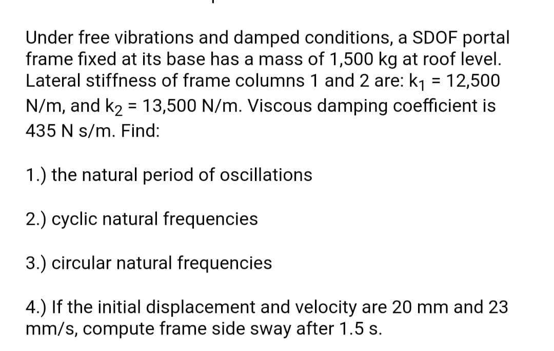 Under free vibrations and damped conditions, a SDOF portal
frame fixed at its base has a mass of 1,500 kg at roof level.
Lateral stiffness of frame columns 1 and 2 are: k1 = 12,500
N/m, and k2 = 13,500 N/m. Viscous damping coefficient is
435 N s/m. Find:
1.) the natural period of oscillations
2.) cyclic natural frequencies
3.) circular natural frequencies
4.) If the initial displacement and velocity are 20 mm and 23
mm/s, compute frame side sway after 1.5 s.
