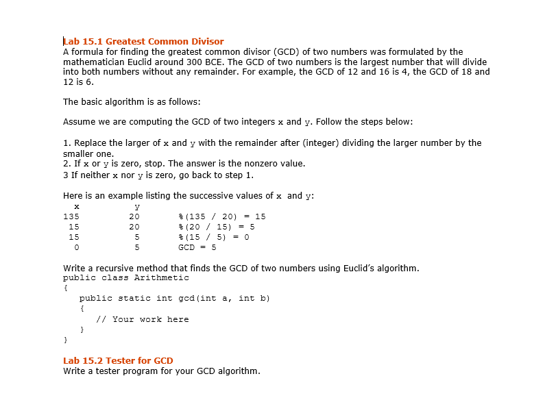 Lab 15.1 Greatest Common Divisor
A formula for finding the greatest common divisor (GCD) of two numbers was formulated by the
mathematician Euclid around 300 BCE. The GCD of two numbers is the largest number that will divide
into both numbers without any remainder. For example, the GCD of 12 and 16 is 4, the GCD of 18 and
12 is 6.
The basic algorithm is as follows:
Assume we are computing the GCD of two integers x and y. Follow the steps below:
1. Replace the larger of x and y with the remainder after (integer) dividing the larger number by the
smaller one.
2. If x or y is zero, stop. The answer is the nonzero value.
3 If neither x nor y is zero, go back to step 1.
Here is an example listing the successive values of x and y:
y
20
20
5
5
135
15
15
0
NN
(135/ 20) = 15
(2015) = 5
(15/5) = 0
}
GCD = 5
Write a recursive method that finds the GCD of two numbers using Euclid's algorithm.
public class Arithmetic
{
public static int gcd (int a, int b)
{
// Your work here
Lab 15.2 Tester for GCD
Write a tester program for your GCD algorithm.