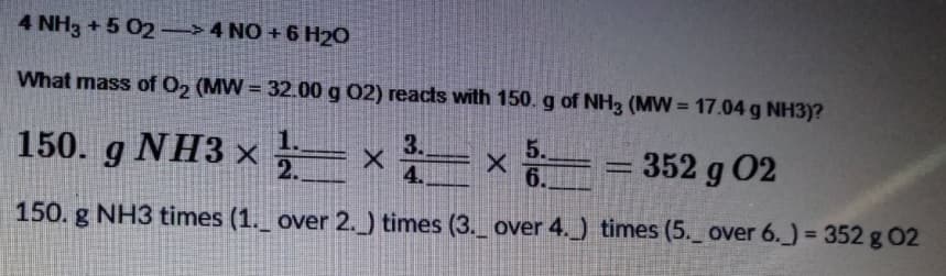 4 NH3 +5 02 → 4 NO + 6 H20
What mass of O2 (MW = 32.00 g 02) reacts with 150. g of NH3 (MW = 17.04 g NH3)?
5.
150. g NH3 × = x
352 g 02
%3D
6.
150. g NH3 times (1._ over 2.) times (3._ over 4._) times (5. over 6.) = 352 g 02
%3D
