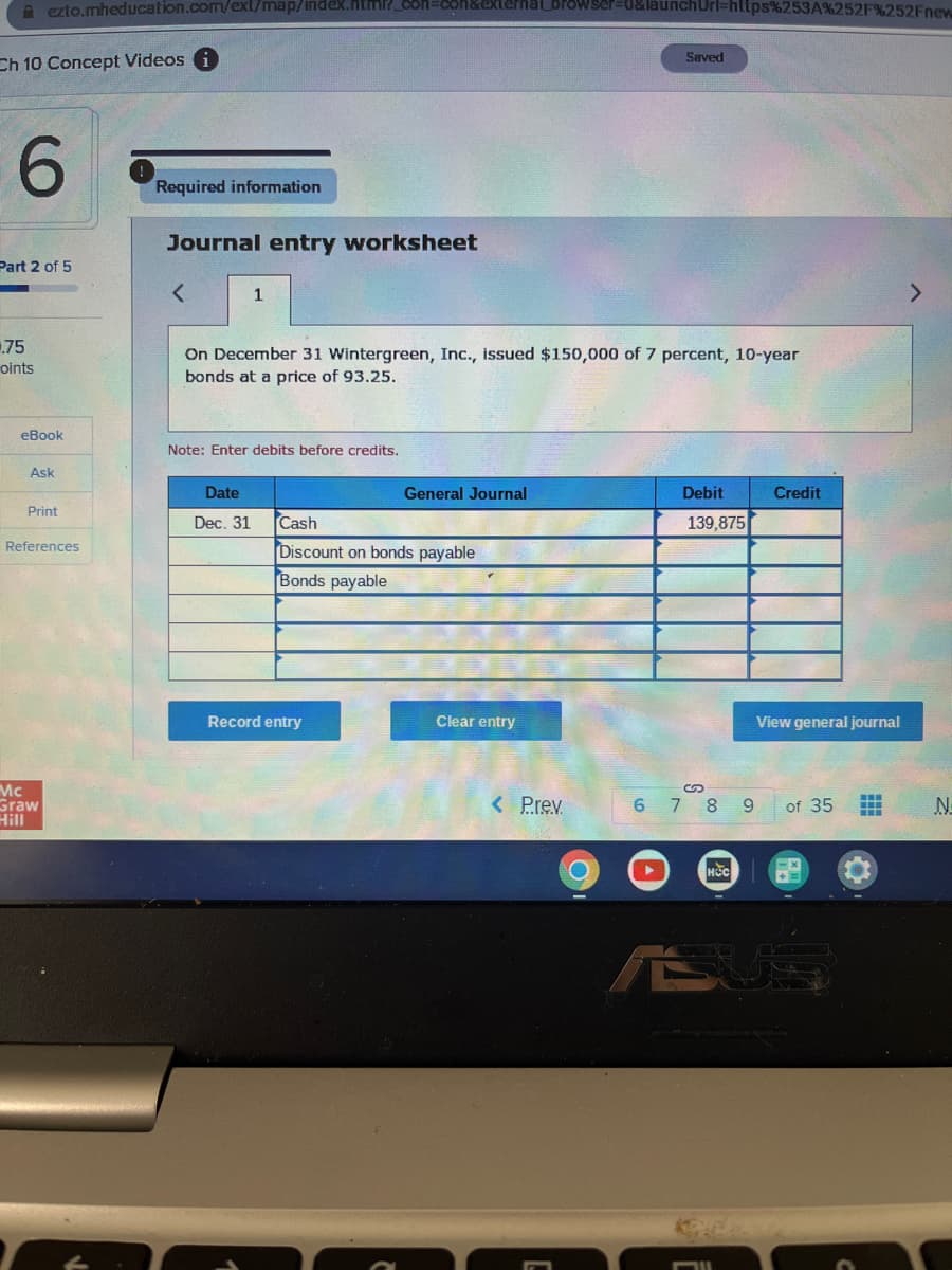 A ezto.mheducation.com/ext/map/index.html?_con=con&external_browser=0&launchUrl=https%253A%252F%252Fnew
Ch 10 Concept Videos i
6
Part 2 of 5
.75
oints
eBook
Ask
Print
References
Mc
Graw
Hill
Required information
Journal entry worksheet
1
On December 31 Wintergreen, Inc., issued $150,000 of 7 percent, 10-year
bonds at a price of 93.25.
Note: Enter debits before credits.
Date
Dec. 31
General Journal
Cash
Discount on bonds payable
Bonds payable
Record entry
Clear entry
< Prev.
Saved
C
Debit
139,875
S
678
HCC
FIL
9
Credit
View general journal
of 35
US
N