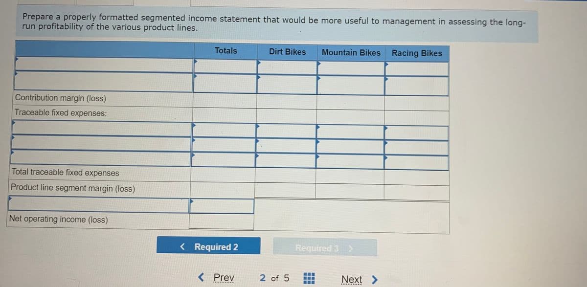 Prepare a properly formatted segmented income statement that would be more useful to management in assessing the long-
run profitability of the various product lines.
Totals
Dirt Bikes
Mountain Bikes Racing Bikes
Contribution margin (loss)
Traceable fixed expenses:
Total traceable fixed expenses
Product line segment margin (loss)
Net operating income (loss)
< Required 2
Required 3 >
< Prev
2 of 5
Next >
.... .....I
