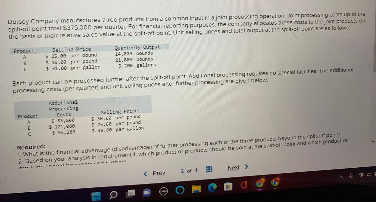 Dorsey Company manufactures three products from a common input in a joint processing operation. Joint processing costs up to the
split-off point total $375,000 per quarter. For financial reporting purposes, the company allocates these costs to the joint products on
the basis of their relative sales value at the split-off point. Unit selling prices and total output at the split-off point are as follows:
Product
Selling Price
$ 25.00 per pound
$ 19.00 per pound
$ 31.00 per gallon
Quarterly Output
14,000 pounds
21,800 pounds
5,200 gallons
C
Each product can be processed further after the split-off point. Additional processing requires no special facilities. The additional
processing costs (per quarter) and unit selling prices after further processing are given below:
Additional
Processing
Selling Price
$ 30.60 per pound
$ 25.60 per pound
$ 39.60 per gallon
Product
Costs
$ 83,800
$ 121,080
$ 55,280
A
Required:
1. What is the financial advantage (disadvantage) of further processing each of the three products beyond the split-off point?
2. Based on your analysis in requirement 1, which product or products should be sold at the split-off point and which product or
cod further?
nroduc+c chouldbo proc
< Prev
2 of 4
Next
.............
........***.
DELL
