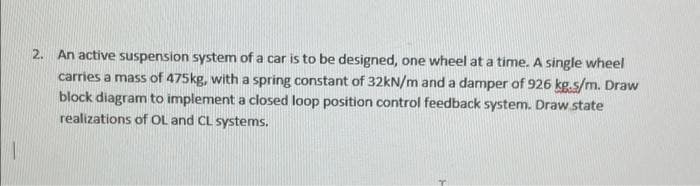 2. An active suspension system of a car is to be designed, one wheel at a time. A single wheel
carries a mass of 475kg, with a spring constant of 32kN/m and a damper of 926 kg.s/m. Draw
block diagram to implement a closed loop position control feedback system. Draw.state
realizations of OL and CL systems.