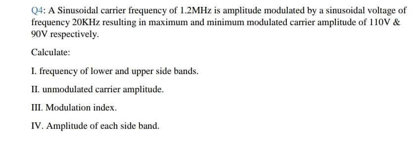 Q4: A Sinusoidal carrier frequency of 1.2MHZ is amplitude modulated by a sinusoidal voltage of
frequency 20KHZ resulting in maximum and minimum modulated carrier amplitude of 110V &
90V respectively.
Calculate:
I. frequency of lower and upper side bands.
II. unmodulated carrier amplitude.
III. Modulation index.
IV. Amplitude of each side band.
