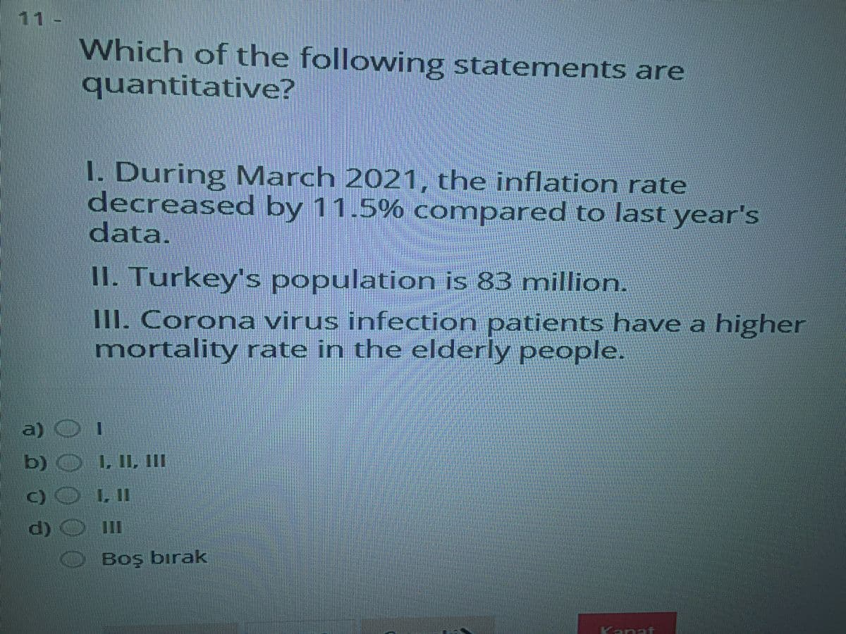 11-
Which of the following statements are
quantitative?
1. During March 2021, the inflation rate
decreased by 11.5% compared to last year's
data.
II. Turkey's population is 83 million.
1I. Corona virus infection patients have a higher
mortality rate in the elderly people.
a)
b) O L IL, II
C) O LII
d) O II
1
Boş bırak
Kanat
