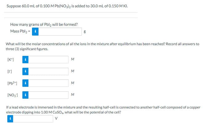 Suppose 60.0 mL of 0.100 M Pb(NO)2 is added to 30.0 mL of 0.150 M KI.
How many grams of Pbl, will be formed?
Mass Pbl2 = i
What will be the molar concentrations of all the ions in the mixture after equilibrium has been reached? Record all answers to
three (3) significant figures.
[K*]
i
[1]
M
[Pb2*]
M
[NO;] i
M
If a lead electrode is immersed in the mixture and the resulting half-cell is connected to another half-cell composed of a copper
electrode dipping into 1.00 M CusO4, what will be the potential of the cell?
V
