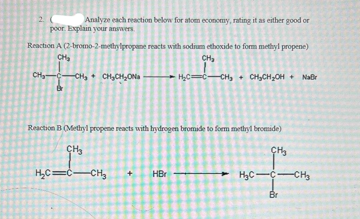 2.
Analyze each reaction below for atom economy, rating it as either good or
poor. Explain your answers.
Reaction A (2-bromo-2-methylpropane reacts with sodium ethoxide to form methyl propene)
CH3
CH3
0151016
CH3CCH3 + CH3CH,ONa
Br
H₂C C-CH3 + CH3CH₂OH + NaBr
Reaction B (Methyl propene reacts with hydrogen bromide to form methyl bromide)
CH3
H₂C=C-CH3 +
HBr
CH3
H3C-C-CH3
Br