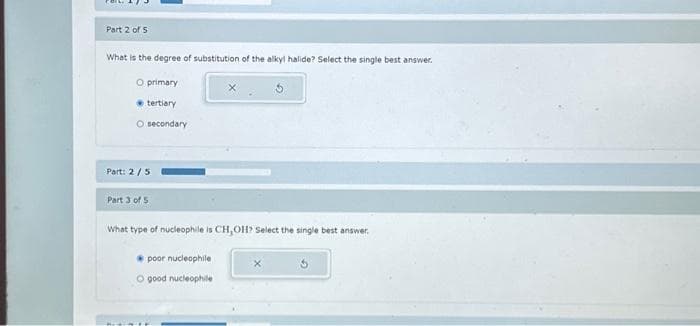 Part 2 of 5
What is the degree of substitution of the alkyl halide? Select the single best answer.
O primary
tertiary
O secondary
Part: 2/5
Part 3 of 5
What type of nucleophile is CH,OH? Select the single best a wer.
poor nucleophile
O good nucleophile