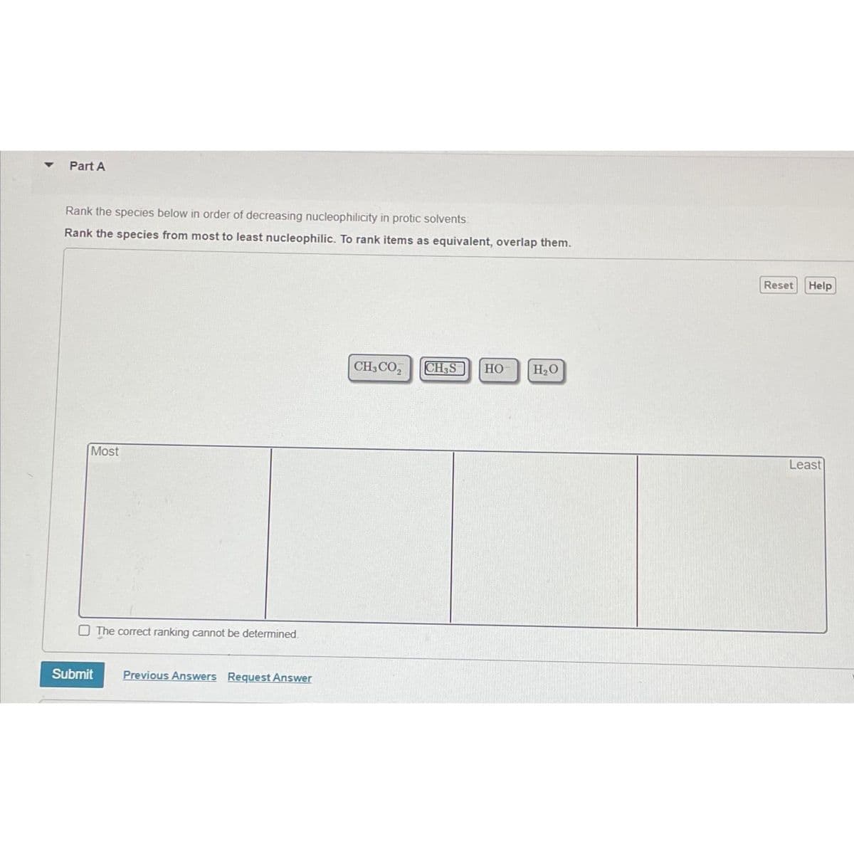 Part A
Rank the species below in order of decreasing nucleophilicity in protic solvents
Rank the species from most to least nucleophilic. To rank items as equivalent, overlap them.
Most
Submit
The correct ranking cannot be determined.
Previous Answers Request Answer
CH3CO₂ CH3S HO
H₂O
Reset Help
Least