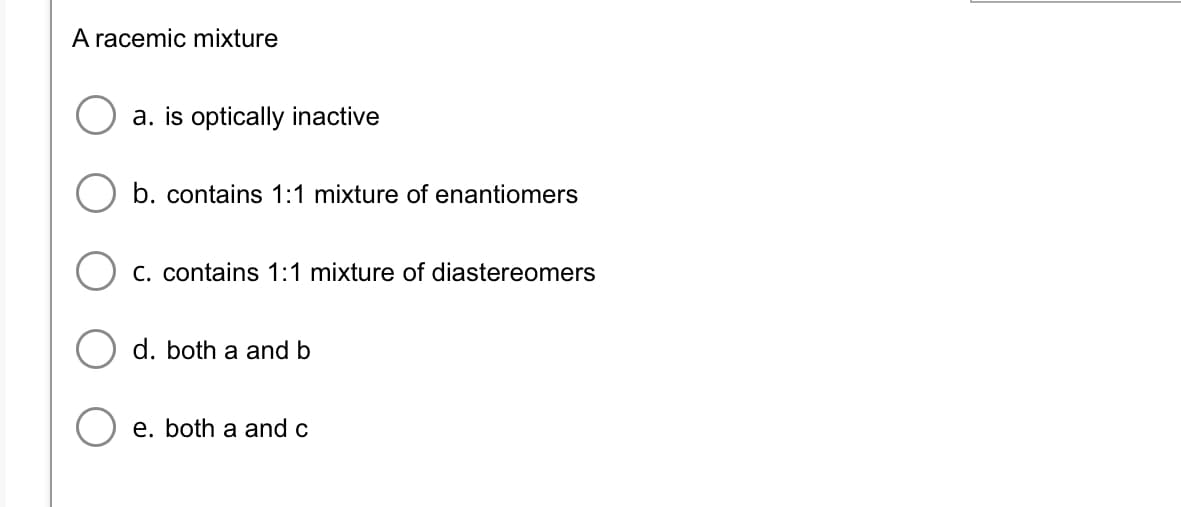 A racemic mixture
a. is optically inactive
b. contains 1:1 mixture of enantiomers
C. contains 1:1 mixture of diastereomers
d. both a and b
e. both a and c