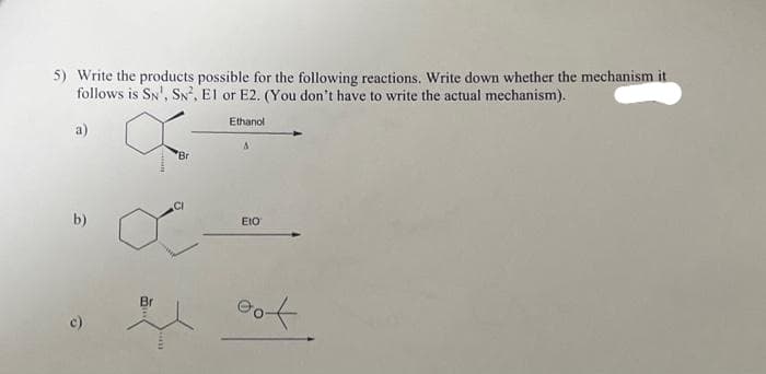 5) Write the products possible for the following reactions. Write down whether the mechanism it
follows is SN, SN², El or E2. (You don't have to write the actual mechanism).
Ethanol
a)
b)
Ô
Br
Bri
A
EIO
oot