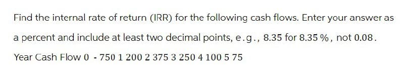 Find the internal rate of return (IRR) for the following cash flows. Enter your answer as
a percent and include at least two decimal points, e.g., 8.35 for 8.35 %, not 0.08.
Year Cash Flow 0 750 1 200 2 375 3 250 4 100 5 75