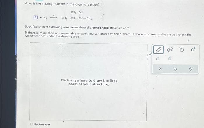 What is the missing reactant in this organic reaction?
CH, OH
CH₂-CH-CH-CH₂
R+ H₂
Specifically, in the drawing area below draw the condensed structure of R.
If there is more than one reasonable answer, you can draw any one of them. If there is no reasonable answer, check the
No answer box under the drawing area.
No Answer
Click anywhere to draw the first
atom of your structure.
G
С
X
ċ
c