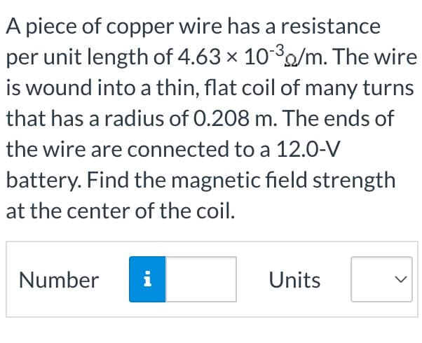 A piece of copper wire has a resistance
per unit length of 4.63 × 10/m. The wire
is wound into a thin, flat coil of many turns
that has a radius of 0.208 m. The ends of
the wire are connected to a 12.0-V
battery. Find the magnetic field strength
at the center of the coil.
Number
i
Units
>
