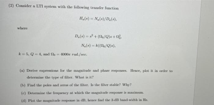 (2) Consider a LTI system with the following transfer function
H.(s) = Na(s)/D.(s),
where
D.(s) = + (2/Q)x +.
N(s) = k((!lo/Q)s),
k = 5, Q = 4, and flo = 4000x rad./see.
(a) Derive expressions for the magnitude and phase responses. Hence, plot it in order to
determine the type of filter. What is it?
(b) Find the poles and zeros of the filter. Is the filter stable? Why?
(c) Determine the frequency at which the magnitude response is maximum.
(d) Plot the magnitude response in dB, hence find the 3-dB band-width in Hz.
