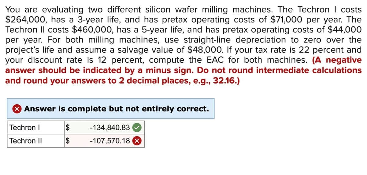 You are evaluating two different silicon wafer milling machines. The Techron | costs
$264,000, has a 3-year life, and has pretax operating costs of $71,000 per year. The
Techron Il costs $460,000, has a 5-year life, and has pretax operating costs of $44,000
per year. For both milling machines, use straight-line depreciation to zero over the
project's life and assume a salvage value of $48,000. If your tax rate is 22 percent and
your discount rate is 12 percent, compute the EAC for both machines. (A negative
answer should be indicated by a minus sign. Do not round intermediate calculations
and round your answers to 2 decimal places, e.g., 32.16.)
> Answer is complete but not entirely correct.
Techron I
$
-134,840.83
Techron II
$
-107,570.18