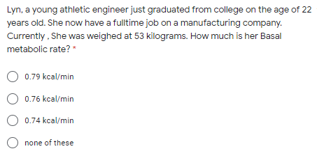 Lyn, a young athletic engineer just graduated from college on the age of 22
years old. She now have a fulltime job on a manufacturing company.
Currently , She was weighed at 53 kilograms. How much is her Basal
metabolic rate? *
O 0.79 kcal/min
0.76 kcal/min
0.74 kcal/min
none of these
