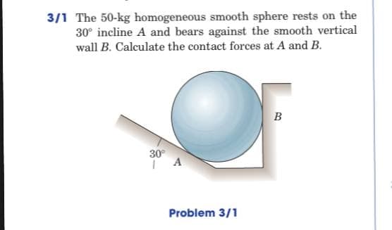 3/1 The 50-kg homogeneous smooth sphere rests on the
30° incline A and bears against the smooth vertical
wall B. Calculate the contact forces at A and B.
B
30°
A
Problem 3/1
