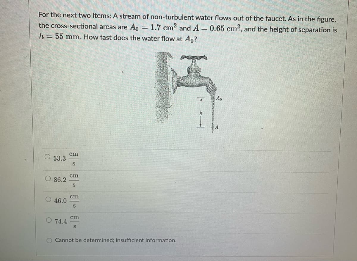 For the next two items: A stream of non-turbulent water flows out of the faucet. As in the figure,
the cross-sectional areas are Ao = 1.7 cm² and A = 0.65 cm², and the height of separation is
h = 55 mm. How fast does the water flow at Ao?
Ao
cm
O 53.3
S
cm
S
46.0
cm
S
O 74.4
cin
S
O Cannot be determined; insufficient information.
86.2
h
A