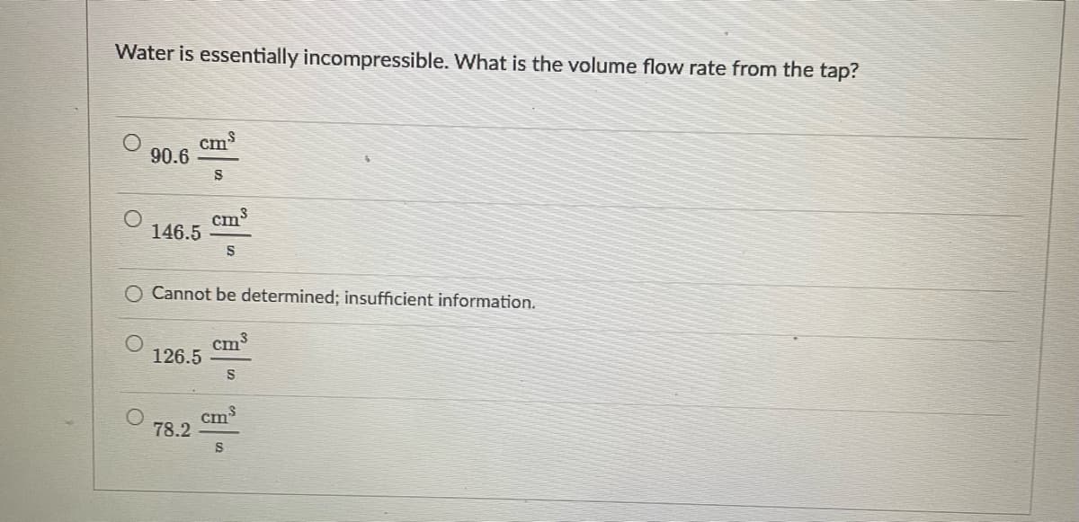 Water is essentially incompressible. What is the volume flow rate from the tap?
cm³
90.6
S
146.5
cm³
S
O Cannot be determined; insufficient information.
cm3
126.5
78.2
cm
S
S