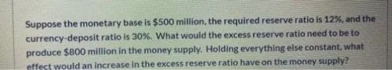 Suppose the monetary base is $500 million, the required reserve ratio is 12%, and the
currency-deposit ratio is 30%. What would the excess reserve ratio need to be to
produce $800 million in the money supply. Holding everything else constant, what
effect would an increase in the excess reserve ratio have on the money supply?
