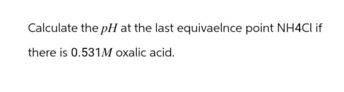 Calculate the pH at the last equivaelnce point NH4Cl if
there is 0.531M oxalic acid.