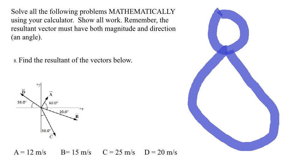 Solve all the following problems MATHEMATICALLY
using your calculator. Show all work. Remember, the
resultant vector must have both magnitude and direction
(an angle).
8. Find the resultant of the vectors below.
D
36.0°
60.0°
136.0
A = 12 m/s
20.0°
+x
B= 15 m/s C = 25 m/s
D = 20 m/s
