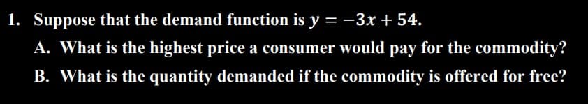 1. Suppose that the demand function is y=-3x + 54.
A. What is the highest price a consumer would pay for the commodity?
B. What is the quantity demanded if the commodity is offered for free?