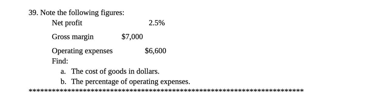 39. Note the following figures:
Net profit
2.5%
Gross margin
$7,000
Operating expenses
$6,600
Find:
a. The cost of goods in dollars.
b. The percentage of operating expenses.
*********
*****
*************:
**********
