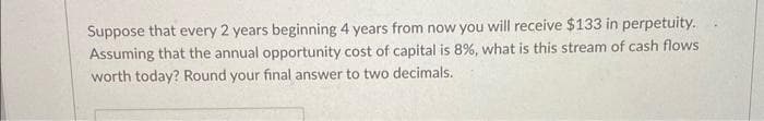 Suppose that every 2 years beginning 4 years from now you will receive $133 in perpetuity.
Assuming that the annual opportunity cost of capital is 8%, what is this stream of cash flows
worth today? Round your final answer to two decimals.