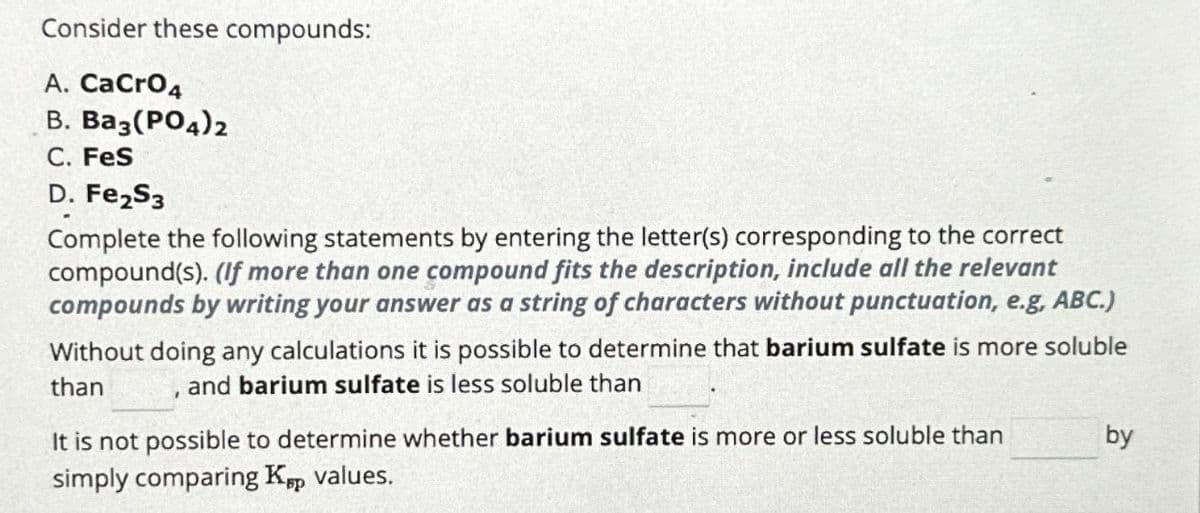 Consider these compounds:
A. CaCrO4
B. Ba3(PO4)2
C. FeS
D. Fe₂S3
Complete the following statements by entering the letter(s) corresponding to the correct
compound(s). (If more than one compound fits the description, include all the relevant
compounds by writing your answer as a string of characters without punctuation, e.g, ABC.)
Without doing any calculations it is possible to determine that barium sulfate is more soluble
than
and barium sulfate is less soluble than
I
It is not possible to determine whether barium sulfate is more or less soluble than
simply comparing Køp values.
by