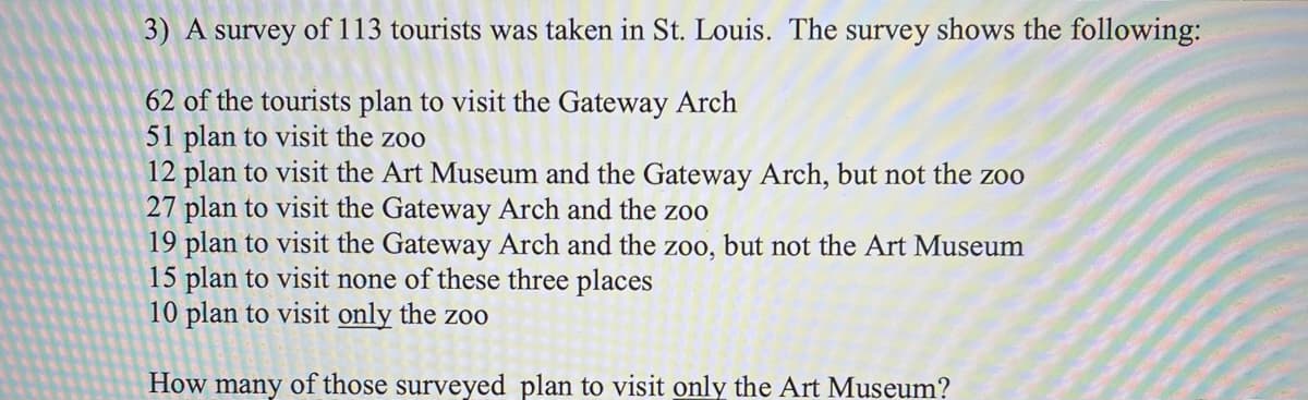 3) A survey of 113 tourists was taken in St. Louis. The survey shows the following:
62 of the tourists plan to visit the Gateway Arch
51 plan to visit the zoo
12 plan to visit the Art Museum and the Gateway Arch, but not the zo0
27 plan to visit the Gateway Arch and the zoo
19 plan to visit the Gateway Arch and the zoo, but not the Art Museum
15 plan to visit none of these three places
10 plan to visit only the zoo
How many of those surveyed plan to visit only the Art Museum?
