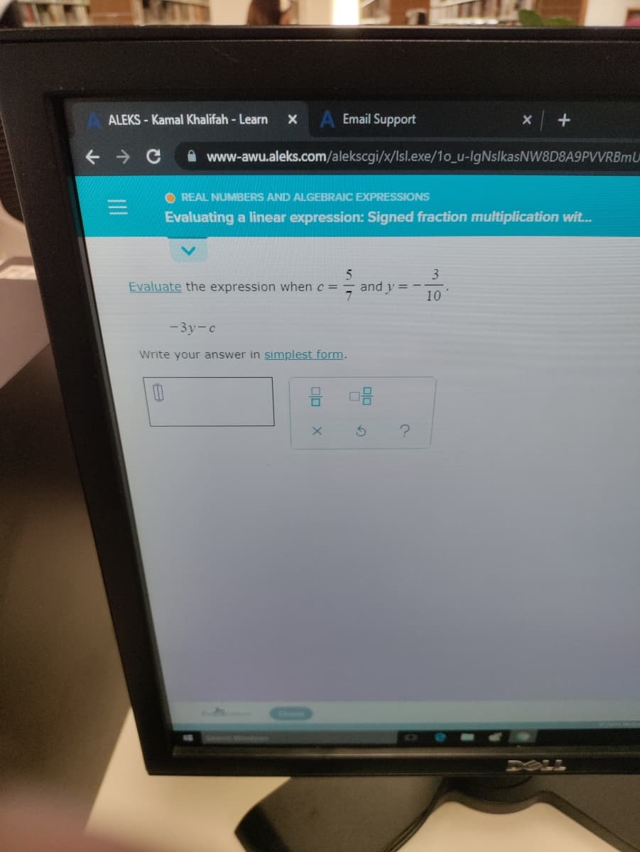 ALEKS - Kamal Khalifah - Learn
A Email Support
A www-awu.aleks.com/alekscgi/x/Isl.exe/1o_u-IgNslkasNW8D8A9PVVRBmU
O REAL NUMBERS AND ALGEBRAIC EXPRESSIONS
Evaluating a linear expression: Signed fraction multiplication wit...
3
Evaluate the expression when c =
and y = -
10
- 3y-c
Write your answer in simplest form.
DOLL
olo
