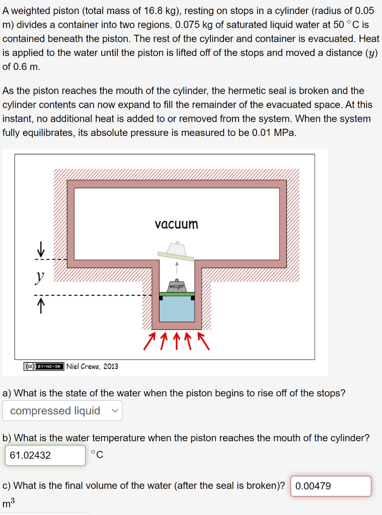 A weighted piston (total mass of 16.8 kg), resting on stops in a cylinder (radius of 0.05
m) divides a container into two regions. 0.075 kg of saturated liquid water at 50 °C is
contained beneath the piston. The rest of the cylinder and container is evacuated. Heat
is applied to the water until the piston is lifted off of the stops and moved a distance (y)
of 0.6 m.
As the piston reaches the mouth of the cylinder, the hermetic seal is broken and the
cylinder contents can now expand to fill the remainder of the evacuated space. At this
instant, no additional heat is added to or removed from the system. When the system
fully equilibrates, its absolute pressure is measured to be 0.01 MPa.
vacuum
y
(cc) BY-NC-SA Niel Crews. 2013
a) What is the state of the water when the piston begins to rise off of the stops?
compressed liquid
b) What is the water temperature when the piston reaches the mouth of the cylinder?
61.02432
°C
c) What is the final volume of the water (after the seal is broken)? 0.00479
