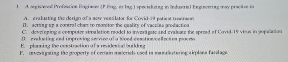 1. A registered Profession Engineer (P.Eng. or Ing.) specializing in Industrial Engineering may practice in
A. evaluating the design of a new ventilator for Covid-19 patient treatment
B. setting up a control chart to monitor the quality of vaccine production
C. developing a computer simulation model to investigate and evaluate the spread of Covid-19 virus in population
D. evaluating and improving service of a blood donation/collection process
E. planning the construction of a residential building
F. investigating the property of certain materials used in manufacturing airplane fuselage
