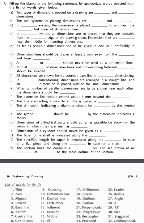 7. Fill-up the blanks in the following sentences by appropriate words selected from
the list of words given below:
(a) Two types of dimensions needed on a drawing are
dimensions.
and
(b) The two systems of placing dimensions are
system, the dimension is placed
but clear of dimension line.
and
(c) In
to and near the
(d) In
from the
system, all dimensions are so placed that they are readable
edge of the drawing sheet. Dimension lines are
near the middle for inserting dimensions.
(e) As far as possible dimensions should be given in one unit, preferably in
(f) Dimension lines should be drawn at least 8 mm away from the
and from
(g) An
(h) Mutual
or
should never be used as a dimension line.
of dimension lines and dimensioning between
should be avoided.
All dimensions are shown from a common base line in
()
(i)
dimensioning.
dimensioning, dimensions are arranged in a straight line, and
dimension is placed outside the small dimensions.
(k) When a number of parallel dimensions are to be shown near each other,
In
än
the dimensions should be
(1) The extension line should extend about 3 mm beyond the
(m) The line connecting a view to a note is called a
(n) The dimension indicating a diameter should be
by the symbol
(0) The symbol
radius.
should be
by the dimension indicating a
(p) Dimensions of cylindrical parts should as far as possible be shown in the
views in which they are seen as
(q) Dimension of a cylinder should never be given as a
(r) The taper on a shaft is indicated along the
(s) The specified length for taper is measured along the
of a flat piece and along the
(t) The section lines are continuous
in case
in case of a shaft.
lines and are drawn at an
of
to the main outline of the section.
50 Engineering Drawing
[Ch. 3
List of words for Ex. 7:
1. Thin
2. Axis
9. Crossing
17. Millimetres
18. Overall
25. Leader
10. Dimension line
26. Radius
3. Aligned
4. Broken
5. Base line
6. Bottom
7. Centre line
8. Continuous
11. Dashed line
19. Outlines
27. Angle
12. Each other
20. Outline
28. R
13. Followed
29. 45
21. Perpendicular
22. Progressive
23. Rectangles
24. Preceded
14. Location
30. Size
15. Middle
31. Staggered
32. Unidirectional.
16. Ø
